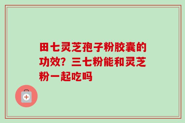 田七灵芝孢子粉胶囊的功效?三七粉能和灵芝粉一起吃吗-第1张图片-卓越灵芝孢子粉 田七灵芝孢子粉胶囊的功效?三七粉能和灵芝粉一起吃吗-第1张图片-卓越灵芝孢子粉