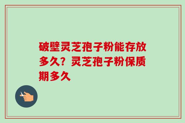 破壁灵芝孢子粉能存放多久？灵芝孢子粉保质期多久-第1张图片-卓越灵芝孢子粉
