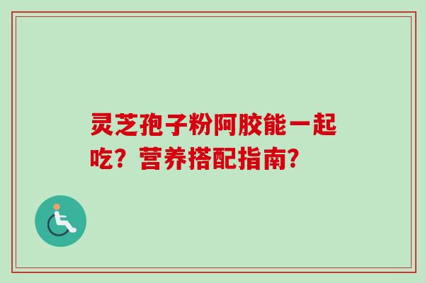 灵芝孢子粉阿胶能一起吃?营养搭配指南?-第1张图片-卓越灵芝孢子粉 灵芝孢子粉阿胶能一起吃?营养搭配指南?-第1张图片-卓越灵芝孢子粉