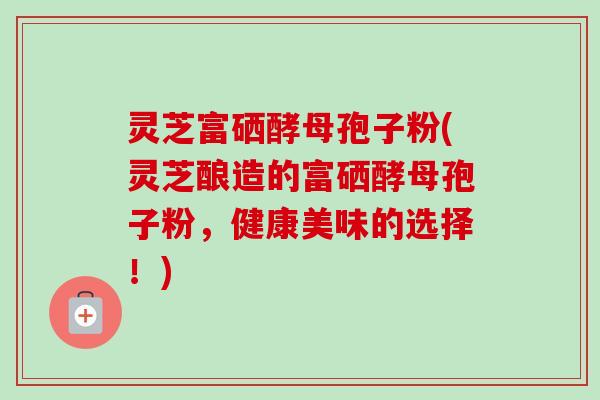 灵芝富硒酵母孢子粉(灵芝酿造的富硒酵母孢子粉,健康美味的选择!)-第1张图片-卓越灵芝孢子粉 灵芝富硒酵母孢子粉(灵芝酿造的富硒酵母孢子粉,健康美味的选择!)-第1张图片-卓越灵芝孢子粉