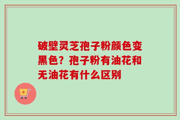 破壁灵芝孢子粉颜色变黑色?孢子粉有油花和无油花有什么区别-第1张图片-卓越灵芝孢子粉 破壁灵芝孢子粉颜色变黑色?孢子粉有油花和无油花有什么区别-第1张图片-卓越灵芝孢子粉