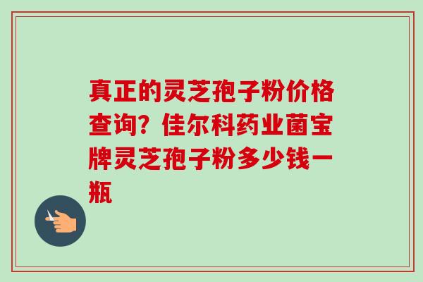 真正的灵芝孢子粉价格查询?佳尔科药业菌宝牌灵芝孢子粉多少钱一瓶-第1张图片-卓越灵芝孢子粉 真正的灵芝孢子粉价格查询?佳尔科药业菌宝牌灵芝孢子粉多少钱一瓶-第1张图片-卓越灵芝孢子粉