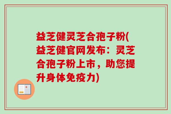 益芝健灵芝合孢子粉(益芝健官网发布：灵芝合孢子粉上市，助您提升身体免疫力)-第1张图片-卓越灵芝孢子粉