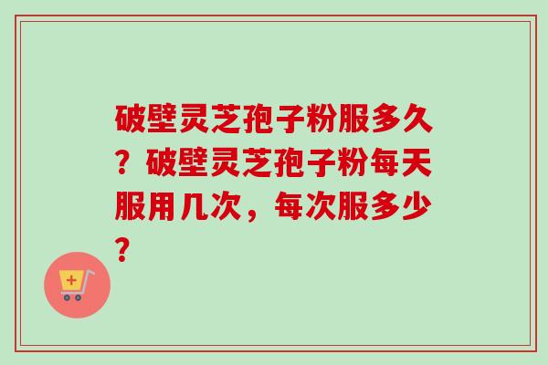 破壁灵芝孢子粉服多久?破壁灵芝孢子粉每天服用几次,每次服多少?-第1张图片-卓越灵芝孢子粉 破壁灵芝孢子粉服多久?破壁灵芝孢子粉每天服用几次,每次服多少?-第1张图片-卓越灵芝孢子粉