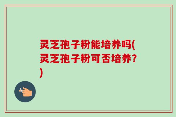 灵芝孢子粉能培养吗(灵芝孢子粉可否培养？)-第1张图片-卓越灵芝孢子粉