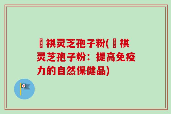 禛祺灵芝孢子粉(禛祺灵芝孢子粉：提高免疫力的自然保健品)-第1张图片-卓越灵芝孢子粉