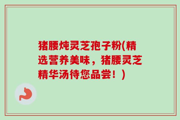 猪腰炖灵芝孢子粉(精选营养美味,猪腰灵芝精华汤待您品尝!)-第1张图片-卓越灵芝孢子粉 猪腰炖灵芝孢子粉(精选营养美味,猪腰灵芝精华汤待您品尝!)-第1张图片-卓越灵芝孢子粉