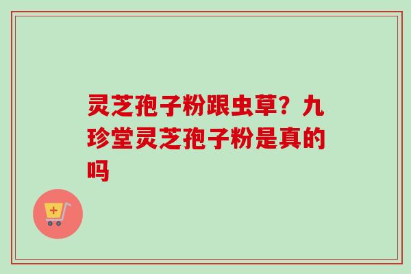 灵芝孢子粉跟虫草？九珍堂灵芝孢子粉是真的吗-第1张图片-卓越灵芝孢子粉