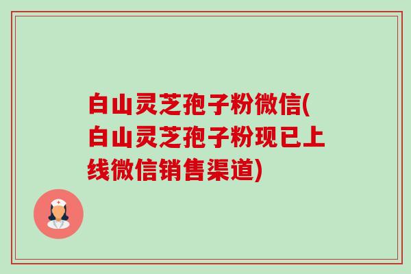 白山灵芝孢子粉微信(白山灵芝孢子粉现已上线微信销售渠道)-第1张图片-卓越灵芝孢子粉 白山灵芝孢子粉微信(白山灵芝孢子粉现已上线微信销售渠道)-第1张图片-卓越灵芝孢子粉