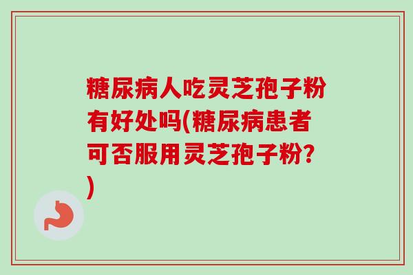 糖尿病人吃灵芝孢子粉有好处吗(糖尿病患者可否服用灵芝孢子粉？)-第1张图片-卓越灵芝孢子粉