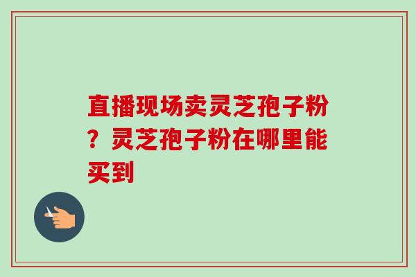 直播现场卖灵芝孢子粉?灵芝孢子粉在哪里能买到-第1张图片-卓越灵芝孢子粉 直播现场卖灵芝孢子粉?灵芝孢子粉在哪里能买到-第1张图片-卓越灵芝孢子粉