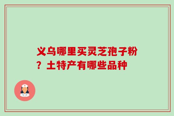 义乌哪里买灵芝孢子粉？土特产有哪些品种-第1张图片-卓越灵芝孢子粉