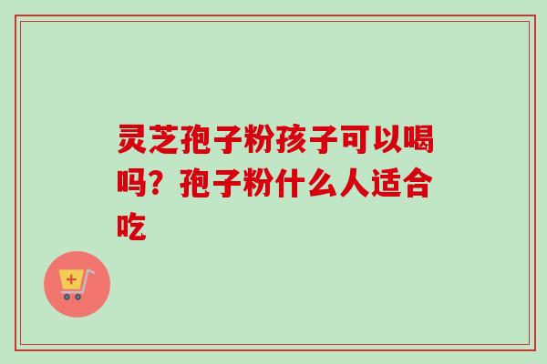 灵芝孢子粉孩子可以喝吗?孢子粉什么人适合吃-第1张图片-卓越灵芝孢子粉 灵芝孢子粉孩子可以喝吗?孢子粉什么人适合吃-第1张图片-卓越灵芝孢子粉