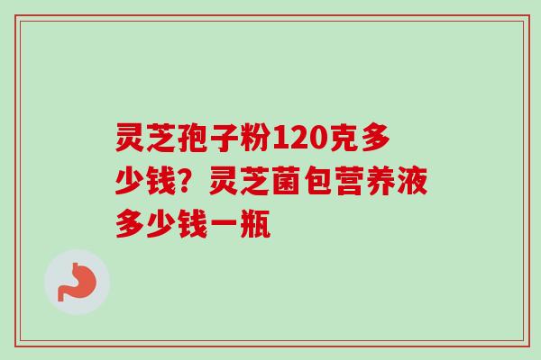 灵芝孢子粉120克多少钱?灵芝菌包营养液多少钱一瓶-第1张图片-卓越灵芝孢子粉 灵芝孢子粉120克多少钱?灵芝菌包营养液多少钱一瓶-第1张图片-卓越灵芝孢子粉