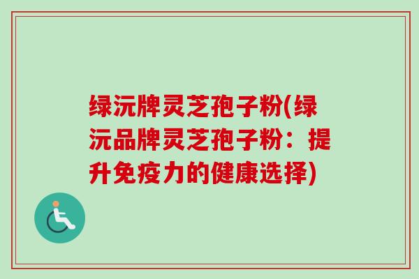 绿沅牌灵芝孢子粉(绿沅品牌灵芝孢子粉:提升免疫力的健康选择)-第1张图片-卓越灵芝孢子粉 绿沅牌灵芝孢子粉(绿沅品牌灵芝孢子粉:提升免疫力的健康选择)-第1张图片-卓越灵芝孢子粉