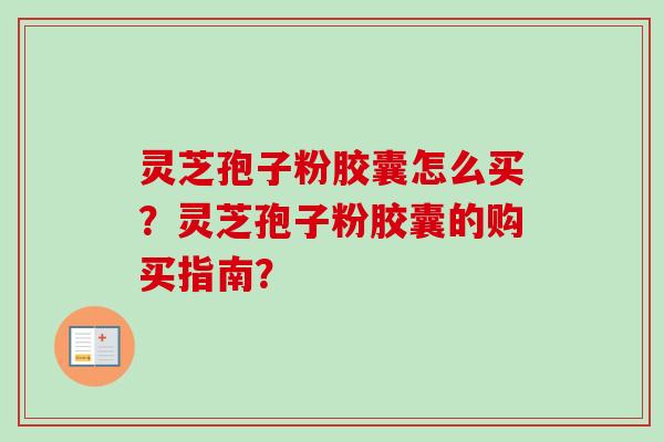 灵芝孢子粉胶囊怎么买？灵芝孢子粉胶囊的购买指南？-第1张图片-卓越灵芝孢子粉