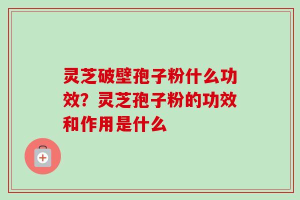 灵芝破壁孢子粉什么功效？灵芝孢子粉的功效和作用是什么-第1张图片-卓越灵芝孢子粉