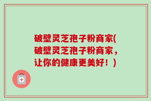 破壁灵芝孢子粉商家(破壁灵芝孢子粉商家,让你的健康更美好!)-第1张图片-卓越灵芝孢子粉 破壁灵芝孢子粉商家(破壁灵芝孢子粉商家,让你的健康更美好!)-第1张图片-卓越灵芝孢子粉