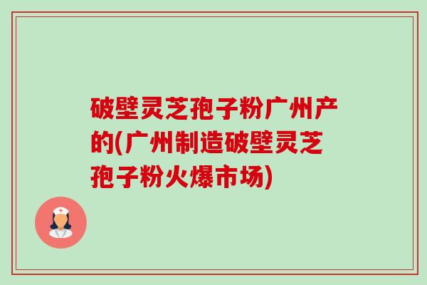 破壁灵芝孢子粉广州产的(广州制造破壁灵芝孢子粉火爆市场)-第1张图片-卓越灵芝孢子粉 破壁灵芝孢子粉广州产的(广州制造破壁灵芝孢子粉火爆市场)-第1张图片-卓越灵芝孢子粉