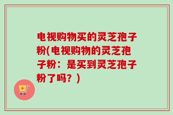 电视购物买的灵芝孢子粉(电视购物的灵芝孢子粉：是买到灵芝孢子粉了吗？)-第1张图片-卓越灵芝孢子粉