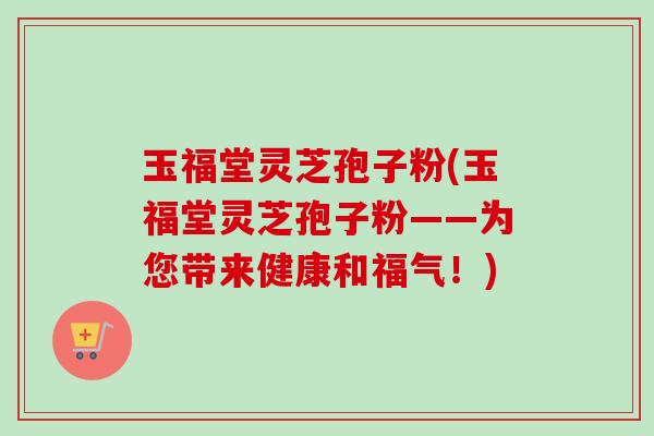 玉福堂灵芝孢子粉(玉福堂灵芝孢子粉——为您带来健康和福气!)-第1张图片-卓越灵芝孢子粉 玉福堂灵芝孢子粉(玉福堂灵芝孢子粉——为您带来健康和福气!)-第1张图片-卓越灵芝孢子粉