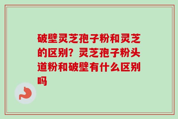 破壁灵芝孢子粉和灵芝的区别?灵芝孢子粉头道粉和破壁有什么区别吗-第1张图片-卓越灵芝孢子粉 破壁灵芝孢子粉和灵芝的区别?灵芝孢子粉头道粉和破壁有什么区别吗-第1张图片-卓越灵芝孢子粉