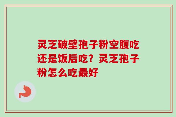 灵芝破壁孢子粉空腹吃还是饭后吃？灵芝孢子粉怎么吃最好-第1张图片-卓越灵芝孢子粉
