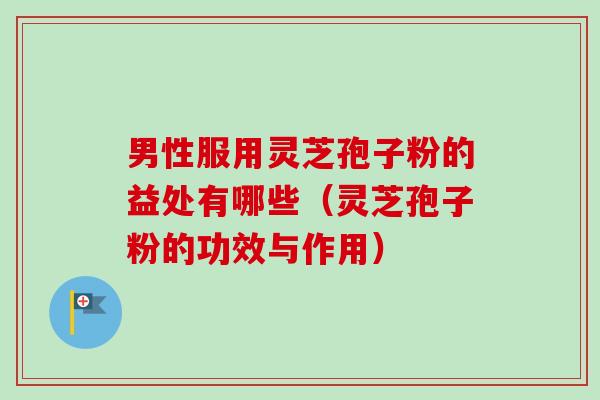男性服用灵芝孢子粉的益处有哪些（灵芝孢子粉的功效与作用）-第1张图片-卓越灵芝孢子粉