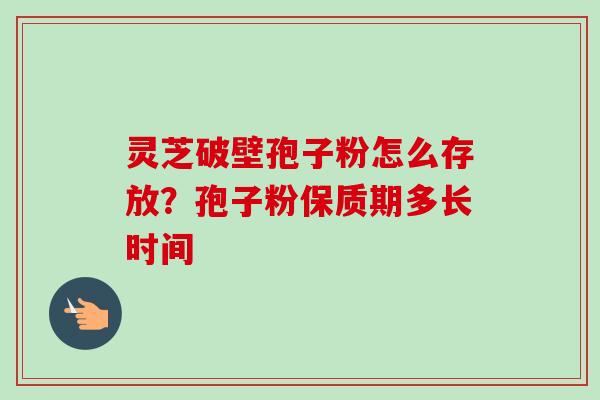 灵芝破壁孢子粉怎么存放？孢子粉保质期多长时间-第1张图片-卓越灵芝孢子粉