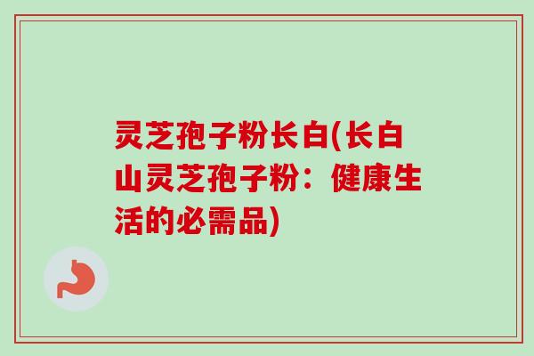灵芝孢子粉长白(长白山灵芝孢子粉:健康生活的必需品)-第1张图片-卓越灵芝孢子粉 灵芝孢子粉长白(长白山灵芝孢子粉:健康生活的必需品)-第1张图片-卓越灵芝孢子粉