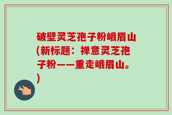 破壁灵芝孢子粉峨眉山(新标题：禅意灵芝孢子粉——重走峨眉山。)-第1张图片-卓越灵芝孢子粉