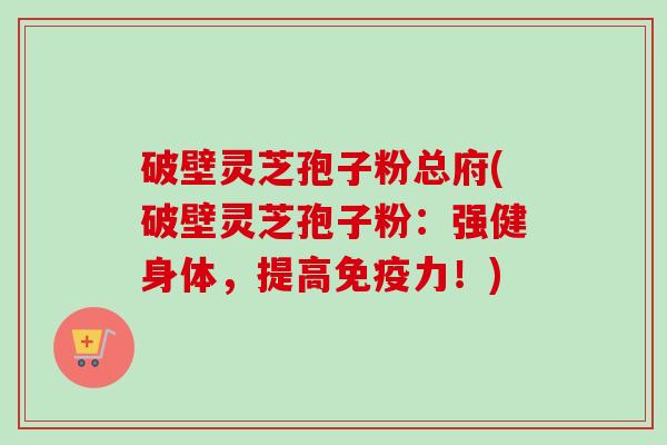 破壁灵芝孢子粉总府(破壁灵芝孢子粉:强健身体,提高免疫力!)-第1张图片-卓越灵芝孢子粉 破壁灵芝孢子粉总府(破壁灵芝孢子粉:强健身体,提高免疫力!)-第1张图片-卓越灵芝孢子粉