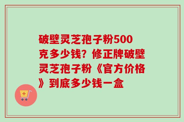 破壁灵芝孢子粉500克多少钱?修正牌破壁灵芝孢子粉《官方价格》到底多少钱一盒-第1张图片-卓越灵芝孢子粉 破壁灵芝孢子粉500克多少钱?修正牌破壁灵芝孢子粉《官方价格》到底多少钱一盒-第1张图片-卓越灵芝孢子粉