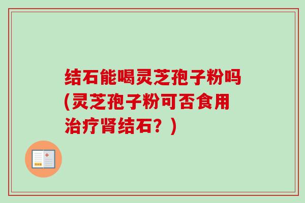 结石能喝灵芝孢子粉吗(灵芝孢子粉可否食用治疗肾结石?)-第1张图片-卓越灵芝孢子粉 结石能喝灵芝孢子粉吗(灵芝孢子粉可否食用治疗肾结石?)-第1张图片-卓越灵芝孢子粉