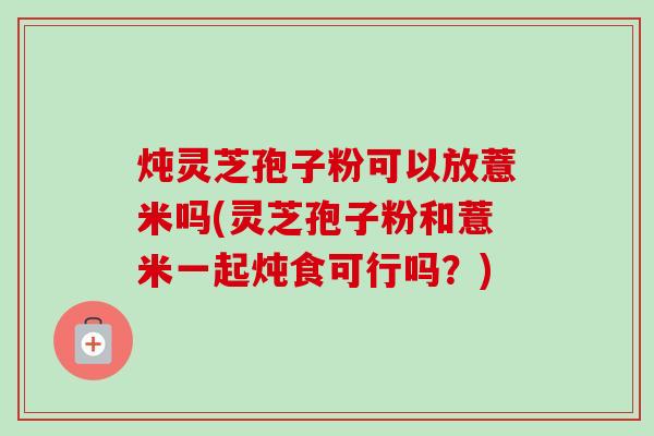 炖灵芝孢子粉可以放薏米吗(灵芝孢子粉和薏米一起炖食可行吗?)-第1张图片-卓越灵芝孢子粉 炖灵芝孢子粉可以放薏米吗(灵芝孢子粉和薏米一起炖食可行吗?)-第1张图片-卓越灵芝孢子粉