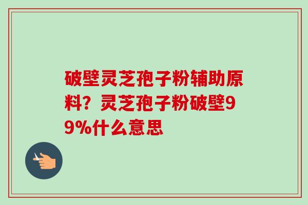 破壁灵芝孢子粉辅助原料?灵芝孢子粉破壁99%什么意思-第1张图片-卓越灵芝孢子粉 破壁灵芝孢子粉辅助原料?灵芝孢子粉破壁99%什么意思-第1张图片-卓越灵芝孢子粉