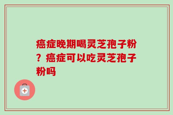 癌症晚期喝灵芝孢子粉？癌症可以吃灵芝孢子粉吗-第1张图片-卓越灵芝孢子粉
