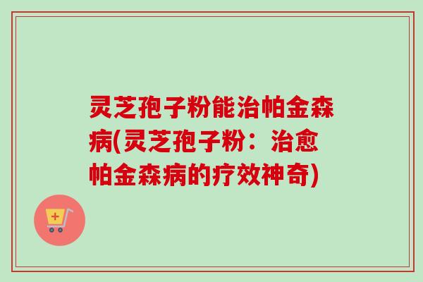 灵芝孢子粉能治帕金森病(灵芝孢子粉：治愈帕金森病的疗效神奇)-第1张图片-卓越灵芝孢子粉