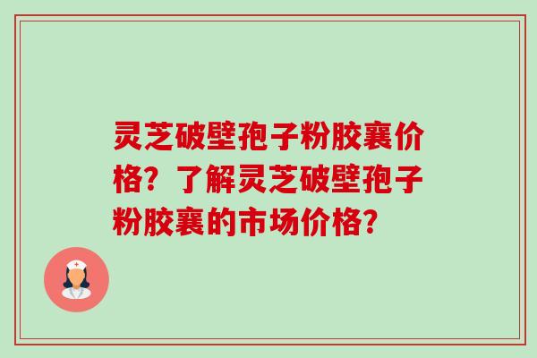 灵芝破壁孢子粉胶襄价格？了解灵芝破壁孢子粉胶襄的市场价格？-第1张图片-卓越灵芝孢子粉