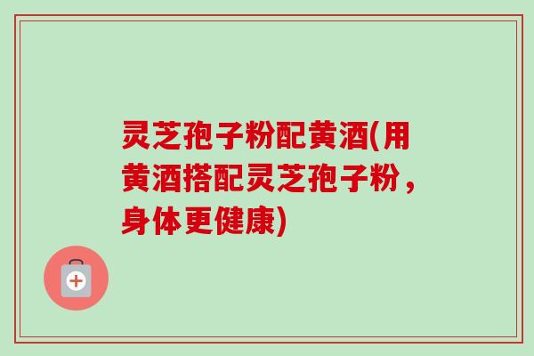 灵芝孢子粉配黄酒(用黄酒搭配灵芝孢子粉，身体更健康)-第1张图片-卓越灵芝孢子粉