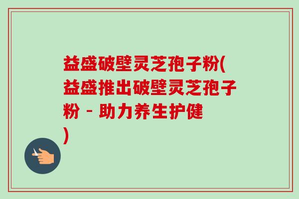 益盛破壁灵芝孢子粉(益盛推出破壁灵芝孢子粉 - 助力养生护健)-第1张图片-卓越灵芝孢子粉 益盛破壁灵芝孢子粉(益盛推出破壁灵芝孢子粉 - 助力养生护健)-第1张图片-卓越灵芝孢子粉