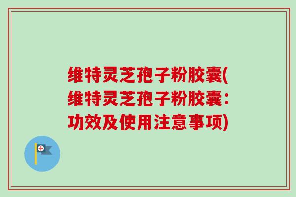 维特灵芝孢子粉胶囊(维特灵芝孢子粉胶囊：功效及使用注意事项)-第1张图片-卓越灵芝孢子粉