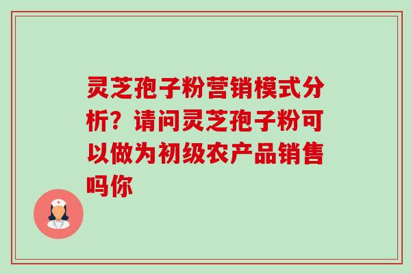 灵芝孢子粉营销模式分析？请问灵芝孢子粉可以做为初级农产品销售吗你-第1张图片-卓越灵芝孢子粉