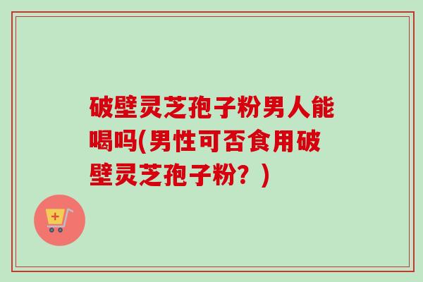 破壁灵芝孢子粉男人能喝吗(男性可否食用破壁灵芝孢子粉？)-第1张图片-卓越灵芝孢子粉