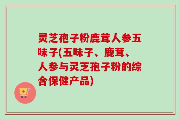 灵芝孢子粉鹿茸人参五味子(五味子、鹿茸、人参与灵芝孢子粉的综合保健产品)-第1张图片-卓越灵芝孢子粉