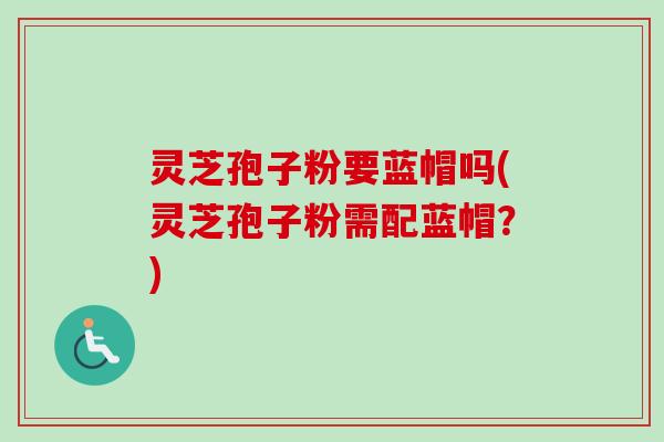 灵芝孢子粉要蓝帽吗(灵芝孢子粉需配蓝帽？)-第1张图片-卓越灵芝孢子粉