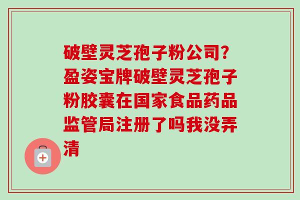 破壁灵芝孢子粉公司?盈姿宝牌破壁灵芝孢子粉胶囊在国家食品药品监管局注册了吗我没弄清-第1张图片-卓越灵芝孢子粉 破壁灵芝孢子粉公司?盈姿宝牌破壁灵芝孢子粉胶囊在国家食品药品监管局注册了吗我没弄清-第1张图片-卓越灵芝孢子粉