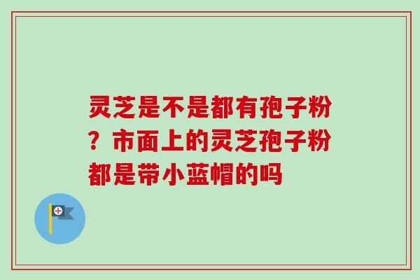 灵芝是不是都有孢子粉?市面上的灵芝孢子粉都是带小蓝帽的吗-第1张图片-卓越灵芝孢子粉 灵芝是不是都有孢子粉?市面上的灵芝孢子粉都是带小蓝帽的吗-第1张图片-卓越灵芝孢子粉