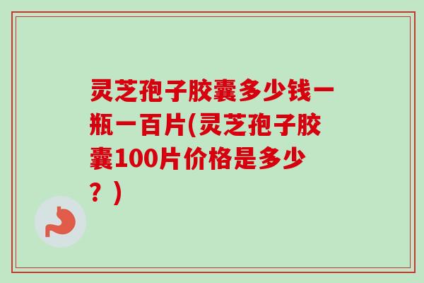 灵芝孢子胶囊多少钱一瓶一百片(灵芝孢子胶囊100片价格是多少?)-第1张图片-卓越灵芝孢子粉 灵芝孢子胶囊多少钱一瓶一百片(灵芝孢子胶囊100片价格是多少?)-第1张图片-卓越灵芝孢子粉