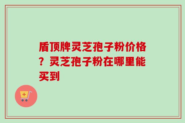 盾顶牌灵芝孢子粉价格?灵芝孢子粉在哪里能买到-第1张图片-卓越灵芝孢子粉 盾顶牌灵芝孢子粉价格?灵芝孢子粉在哪里能买到-第1张图片-卓越灵芝孢子粉